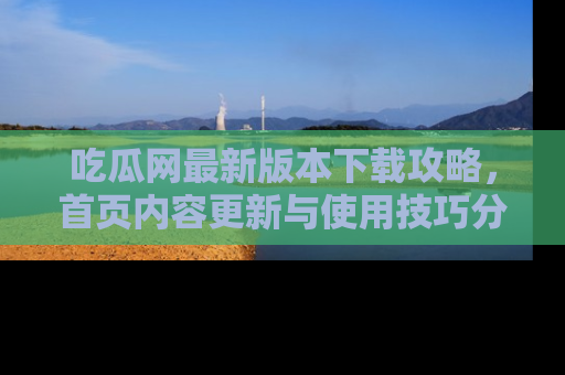 吃瓜网最新版本下载攻略，首页内容更新与使用技巧分享