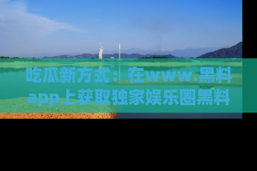 吃瓜新方式：在www.黑料app上获取独家娱乐圈黑料信息