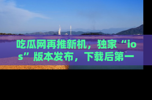 吃瓜网再推新机，独家“ios”版本发布，下载后第一时间获取热点吃瓜信息！
