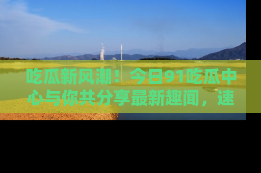 吃瓜新风潮！今日91吃瓜中心与你共分享最新趣闻，速来点击入口看看吧！