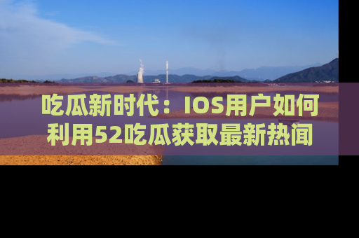吃瓜新时代：IOS用户如何利用52吃瓜获取最新热闻