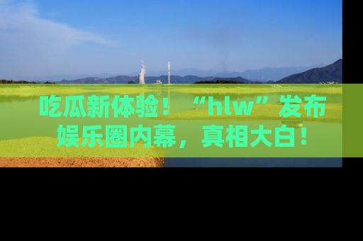 吃瓜新体验！“hlw”发布娱乐圈内幕，真相大白！