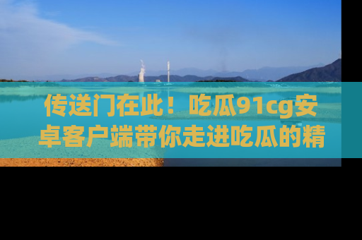 传送门在此！吃瓜91cg安卓客户端带你走进吃瓜的精彩世界