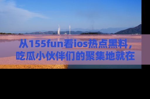 从155fun看ios热点黑料，吃瓜小伙伴们的聚集地就在这里！