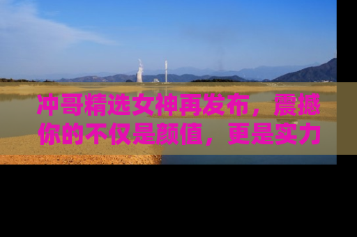 冲哥精选女神再发布，震撼你的不仅是颜值，更是实力！