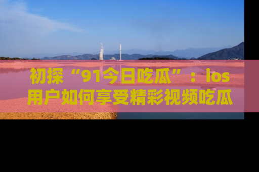 初探“91今日吃瓜”：ios用户如何享受精彩视频吃瓜时光