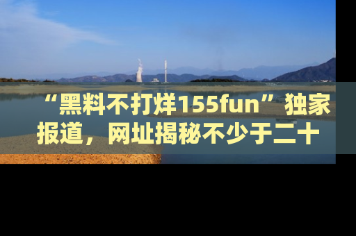 “黑料不打烊155fun”独家报道,网址揭秘不少于二十条惊人黑料新闻!