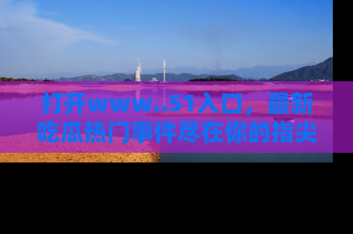 打开www..51入口，最新吃瓜热门事件尽在你的指尖，马上来看看！