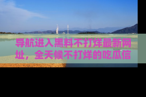 导航进入黑料不打烊最新网址，全天候不打烊的吃瓜信息为你奉上！
