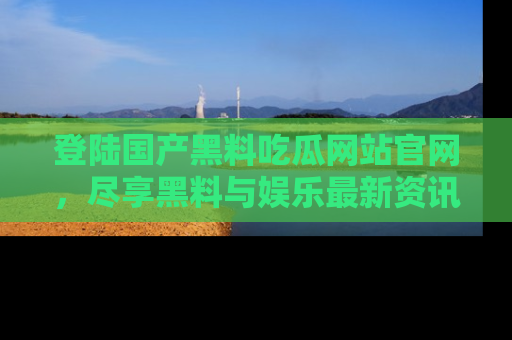 登陆国产黑料吃瓜网站官网，尽享黑料与娱乐最新资讯