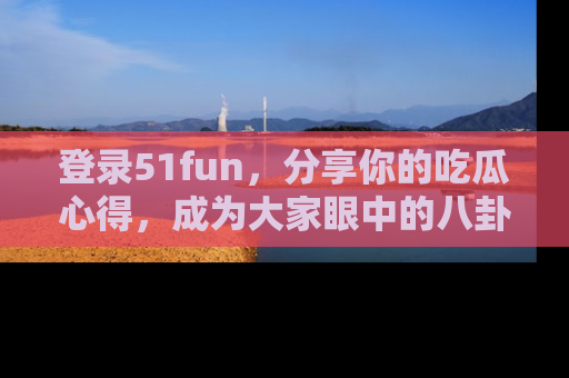 登录51fun，分享你的吃瓜心得，成为大家眼中的八卦专家！