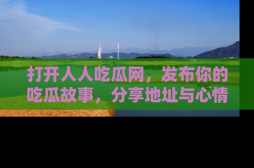 打开人人吃瓜网，发布你的吃瓜故事，分享地址与心情！