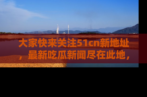 大家快来关注51cn新地址，最新吃瓜新闻尽在此地，绝对不容错过哦！