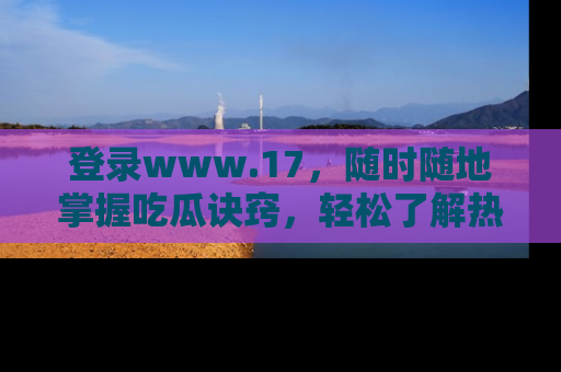 登录www.17，随时随地掌握吃瓜诀窍，轻松了解热点！