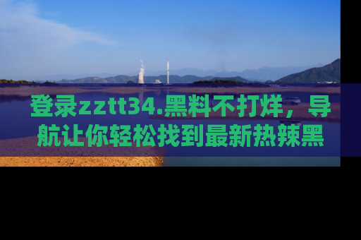 登录zztt34.黑料不打烊，导航让你轻松找到最新热辣黑料，吃瓜更方便！