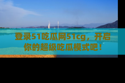 登录51吃瓜网51cg，开启你的超级吃瓜模式吧！