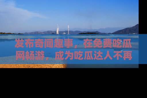 发布奇闻趣事，在免费吃瓜网畅游，成为吃瓜达人不再是梦！