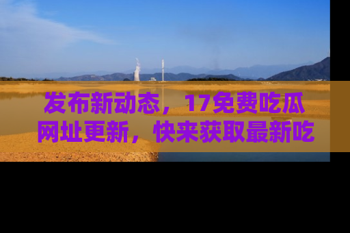 发布新动态，17免费吃瓜网址更新，快来获取最新吃瓜信息哦！
