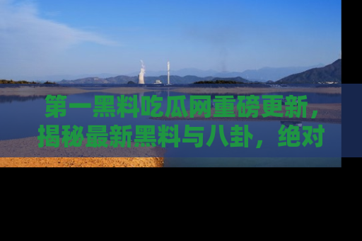 第一黑料吃瓜网重磅更新，揭秘最新黑料与八卦，绝对不容错过