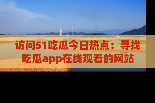 访问51吃瓜今日热点：寻找吃瓜app在线观看的网站