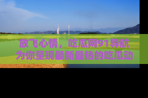 放飞心情，吃瓜网91导航为你呈现最新最热的吃瓜动态！