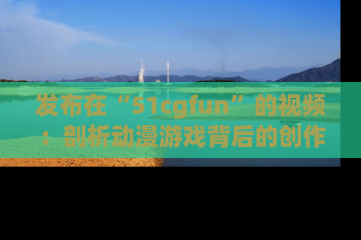 发布在“51cgfun”的视频：剖析动漫游戏背后的创作故事与文化意蕴！