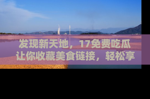 发现新天地，17免费吃瓜让你收藏美食链接，轻松享受美好生活