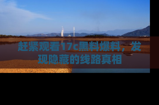 赶紧观看17c黑料爆料，发现隐藏的线路真相