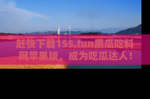 赶快下载155.fun黑瓜吃料网苹果版，成为吃瓜达人！