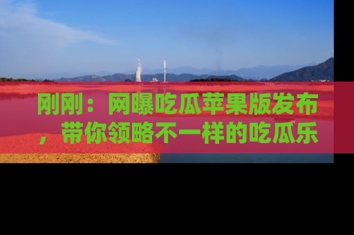 刚刚：网曝吃瓜苹果版发布，带你领略不一样的吃瓜乐趣！
