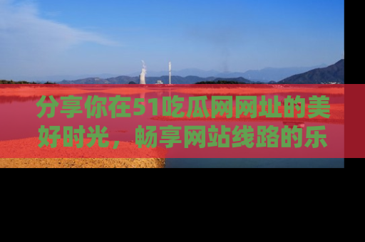 分享你在51吃瓜网网址的美好时光，畅享网站线路的乐趣！