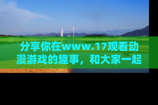 分享你在www.17观看动漫游戏的趣事，和大家一起探讨二次元魅力！