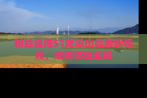 粉丝强推51吃瓜出品最新视频，观看体验超棒