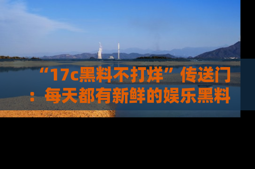 “17c黑料不打烊”传送门：每天都有新鲜的娱乐黑料等你来揭秘！