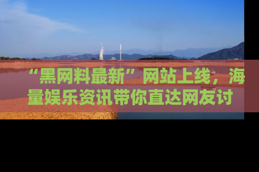 “黑网料最新”网站上线，海量娱乐资讯带你直达网友讨论的中心！
