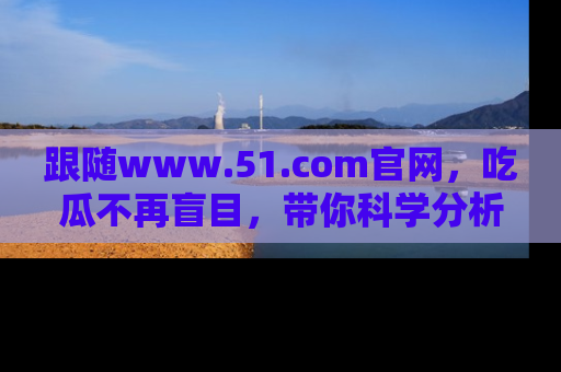 跟随www.51.com官网，吃瓜不再盲目，带你科学分析娱乐圈动态！