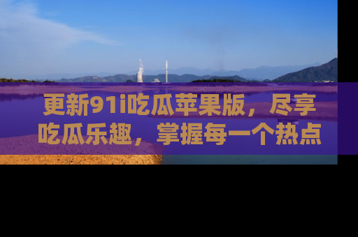 更新91i吃瓜苹果版，尽享吃瓜乐趣，掌握每一个热点话题