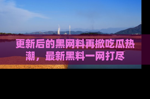 更新后的黑网料再掀吃瓜热潮，最新黑料一网打尽