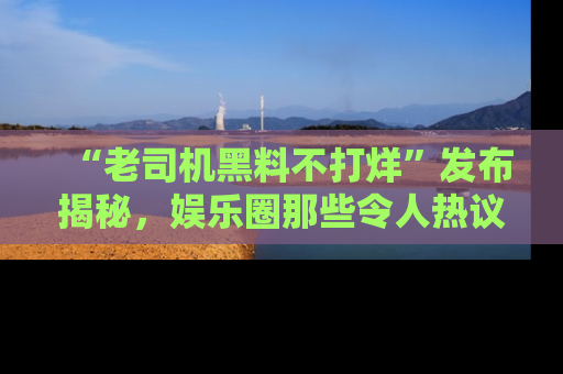 “老司机黑料不打烊”发布揭秘，娱乐圈那些令人热议的黑暗秘密！