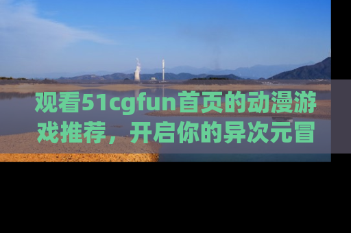 观看51cgfun首页的动漫游戏推荐，开启你的异次元冒险之旅！
