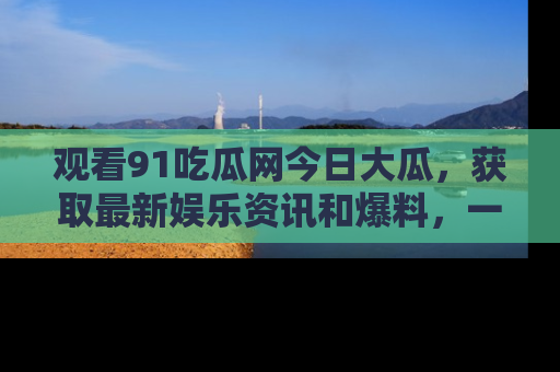 观看91吃瓜网今日大瓜，获取最新娱乐资讯和爆料，一起来围观！