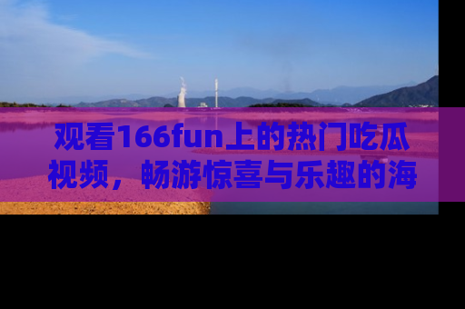 观看166fun上的热门吃瓜视频，畅游惊喜与乐趣的海洋！