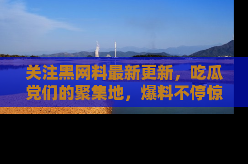关注黑网料最新更新，吃瓜党们的聚集地，爆料不停惊喜连连！