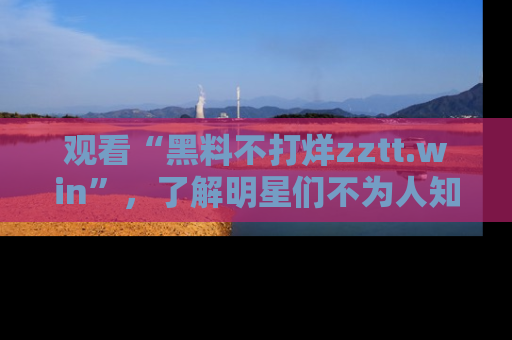 观看“黑料不打烊zztt.win”，了解明星们不为人知的黑料内幕