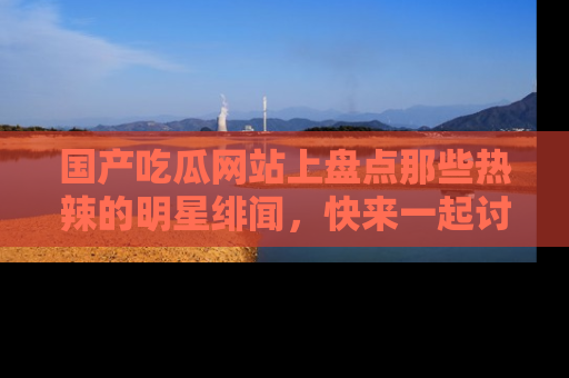 国产吃瓜网站上盘点那些热辣的明星绯闻，快来一起讨论吧！