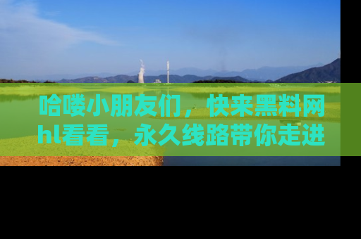 哈喽小朋友们，快来黑料网hl看看，永久线路带你走进吃瓜新天地！