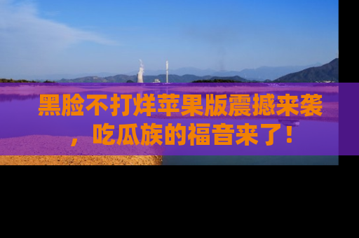 黑脸不打烊苹果版震撼来袭，吃瓜族的福音来了！