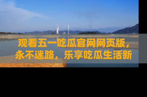 观看五一吃瓜官网网页版，永不迷路，乐享吃瓜生活新方式