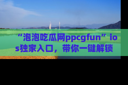 “泡泡吃瓜网ppcgfun”ios独家入口，带你一键解锁最新娱乐资讯，快来吃瓜！