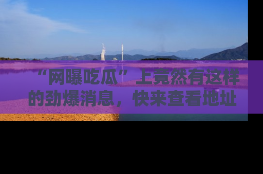 “网曝吃瓜”上竟然有这样的劲爆消息，快来查看地址了解详情！